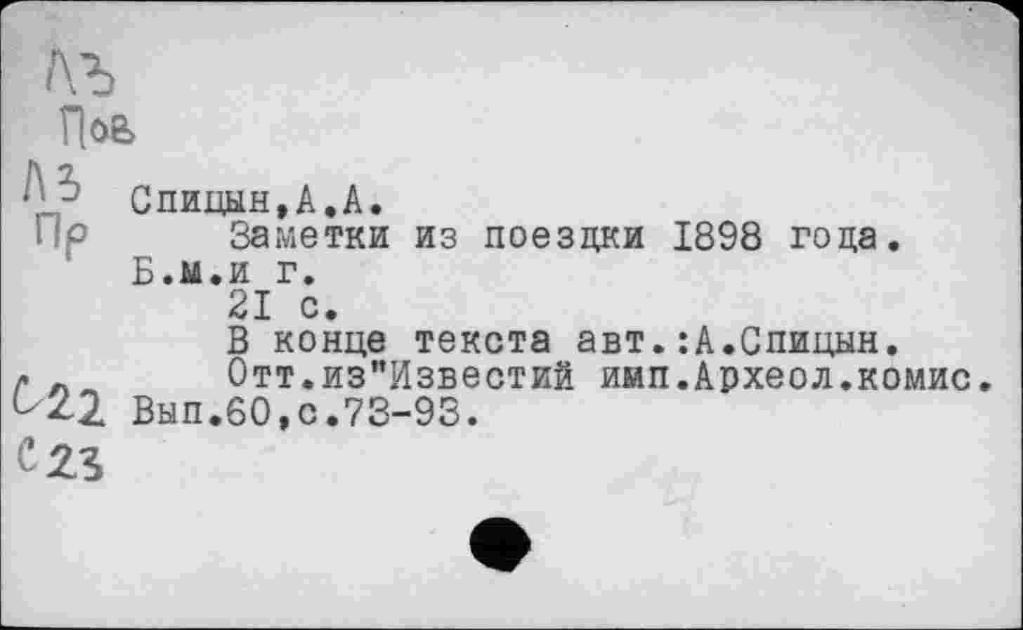 ﻿Пов
- Спицын,А.А.
Пр Заметки из поездки 1898 года.
Б.м.и г.
21 с.
В конце текста авт.:А.Спицын.
Р _ Отт.из"Известиб имп.Археол.комис ^22 Вып.бО.с.73-93.